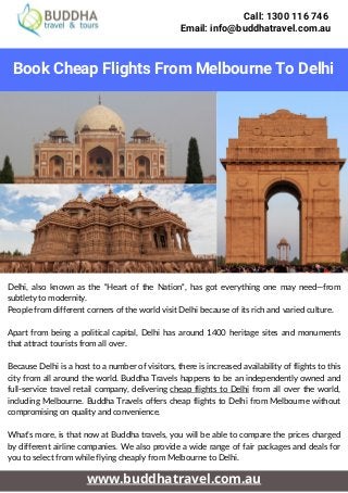 Call: 1300 116 746
Email: info@buddhatravel.com.au


Book Cheap Flights From Melbourne To Delhi
www.buddhatravel.com.au
Delhi, also known as the "Heart of the Nation", has got everything one may need—from
subtlety to modernity.
People from different corners of the world visit Delhi because of its rich and varied culture.
Apart from being a political capital, Delhi has around 1400 heritage sites and monuments
that attract tourists from all over.
Because Delhi is a host to a number of visitors, there is increased availability of flights to this
city from all around the world. Buddha Travels happens to be an independently owned and
full-service travel retail company, delivering cheap flights to Delhi from all over the world,
including Melbourne. Buddha Travels offers cheap flights to Delhi from Melbourne without
compromising on quality and convenience.
What’s more, is that now at Buddha travels, you will be able to compare the prices charged
by different airline companies. We also provide a wide range of fair packages and deals for
you to select from while flying cheaply from Melbourne to Delhi.
 