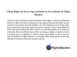 Cheap flights to Accra now available on the website of Flights
Masters
The city of Accra spreads along the Atlantic coast region; it consists of building
which are able to show the transition of the capital city from the 19th century
suburb to the present day metropolitan city. The buildings are one of the major
tourist attractions that make a good reason for tourists to book cheap flights to
Accra each year. Among the other reasons it is said that capital city is said to an
extremely vibrant and lively place which can always compel a travellers to visit
it at least once in a lifetime. In order to book cheap flights to Accra, one can
visit the website of Flights Masters is a leading online travel agency which sells
all kinds of economy travel and tourism services.
 