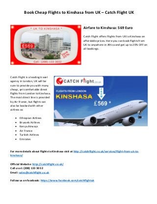 Book Cheap Flights to Kinshasa from UK – Catch Flight UK 
Airfare to Kinshasa: 569 Euro 
Catch Flight offers Flights from UK to Kinshasa on affordable prices. Here you can book flights from UK to anywhere in Africa and get up to 20% OFF on all bookings. 
Catch Flight is a leading travel agency in London, UK will be sure to provide you with many cheap, yet comfortable direct flights from London to Kinshasa. The most direct line is provided by Air France, but flights can also be booked with other airlines as: 
 Ethiopian Airlines 
 Brussels Airlines 
 Kenya Airways 
 Air France 
 Turkish Airlines 
 Emirates 
For more details about flights to Kinshasa visit at http://catchflight.co.uk/services/flight-from-uk-to- kinshasa/ 
Official Website: http://catchflight.co.uk/ 
Call us at: (208) 133 30 32 Email: sales@catchflight.co.uk 
Follow us on facebook: https://www.facebook.com/catchflightuk 
