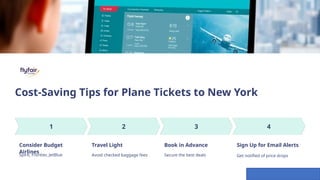 Cost-Saving Tips for Plane Tickets to New York
Consider Budget
Airlines
Spirit, Frontier, JetBlue
Travel Light
Avoid checked baggage fees
Book in Advance
Secure the best deals
Sign Up for Email Alerts
Get notified of price drops
 