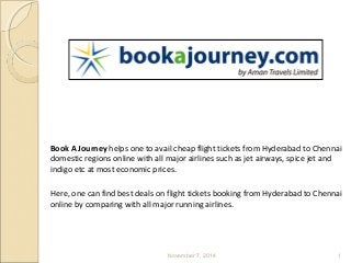 Book Cheap Flight Tickets From Hyderabad 
To Chennai 
Book A Journey helps one to avail cheap flight tickets from Hyderabad to Chennai 
domestic regions online with all major airlines such as jet airways, spice jet and 
indigo etc at most economic prices. 
Here, one can find best deals on flight tickets booking from Hyderabad to Chennai 
online by comparing with all major running airlines. 
November 7, 2014 1 
 