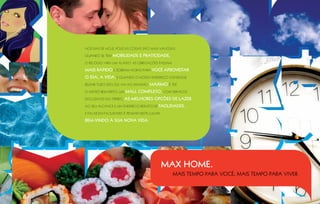 Nos dias de hoje, poucas coisas são mais valiosas.

Quando se tem   mobilidade e praticidade,
o relógio vira um aliado. As obrigações passam

mais rápido e sobram horas para você aproveitar
o dia, a vida. E quando o nosso endereço consegue
reunir tudo isso, ele vai ao máximo.   Máximo é ter
o metrô bem perto, um   Mall completo, com serviços
exclusivos no térreo,   as melhores opções de lazer
ao seu alcance e um endereço repleto de    FAcilidades.
E falar em facilidades é pensar neste lugar.

Bem-vindo à sua nova vida.




                                               MAX HOME.
                                                 Mais tempo para você, mais tempo para viver.
 