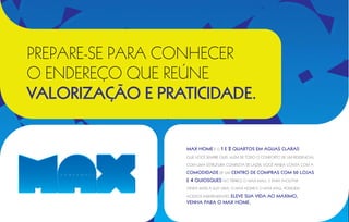 PREPARE-SE PARA conhecer
   O ENDEREÇO que reúne
   VALORIZAÇÃO E PRATICIDADE.


                          Max Home é o 1 e      2 quartos em Águas Claras
                          que você sempre quis. Além de todo o conforto de um residencial

                          com uma estrutura completa de lazer, você ainda conta com a

                          comodidade de um centro de compras com 50 lojas
                          e   4 quiosques no térreo, o Max Mall. E para facilitar
                          ainda mais a sua vida, o Max Home e o Max Mall possuem

                                         Eleve sua vida ao máximo,
                          acessos independentes.
                          venha para o Max Home.

Fletado a Transparência
 