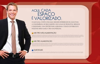 AQUI, CADA
                    ESPAÇO
É VALORIZADO.
O Max Mall conta com uma grande diversidade de lojas para
a conveniência de seus clientes. São lojas de produtos, serviços
e quiosques, com opções para agradar a todos os públicos e
facilitar ainda mais a vida das pessoas.

      MIX TIPO não-AlimentaçÃO
Acessórios para vestuário, artigos eletrônicos, artigos esportivos, artigos infantis, artigos para viagens, bomboniére e doceria, brinquedos, calçados em geral, calçados
esportivos, calçados femininos, calçados infantis, calçados masculinos, cama, mesa e banho, CDs, dvds e fitas, foto-revelação, galeria de arte, informática, joias e relógios,
jornais e revistas, livraria, louças, cristais e pratarias, moda esportiva, moda feminina, moda geral, moda infanto-juvenil, moda íntima, moda jovem, moda masculina, moda
praia, móveis e decorações, papelaria, perfumaria e cosméticos, presentes e souvenirs, telefones e acessórios, drogaria, banco, cursos profissionalizantes e escritório.




      MIX TIPO AlimentaçÃO
Café, fast-food, restaurante e restaurante com serviços e sorvetes, padaria, acessórios para vestuário, artigos eletrônicos, artigos esportivos, artigos infantis, artigos para
viagens, bomboniére e doceria, brinquedos, calçados em geral, calçados esportivos, calçados femininos, calçados infantis, calçados masculinos, cama, mesa e banho, cds,
dvds e fitas, foto-revelação, galeria de arte, informática, joias e relógios, jornais e revistas, livraria, louças, cristais e pratarias, moda esportiva, moda feminina, moda geral,
moda infanto- juvenil, moda íntima, moda jovem, moda masculina, moda praia, móveis e decorações, papelaria, perfumaria e cosméticos, presentes e souvenirs, telefones e
acessórios, drogaria, banco, cursos profissionalizantes e escritório .




      quiOSQUES
Acessórios para vestuário, artigos eletrônicos, bomboniére e doceria, brinquedos, CDS, DVDS e fitas, informática, joias e relógios, jornais e revistas, louças, cristais e pratarias,
perfumaria e cosméticos, souvenirs, telefones e acessórios, Café, sorvetes, sendo vedada qualquer comercialização de alimentos que necessitem de exaustão para o preparo.
 