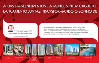 A OAS Empreendimentos e A Faenge sentem orgulho
lançamento juntAs, transformando o Sonho de



                                                                                         A OAS Empreendimentos, uma empresa tradicional e sólida, referência de qualidade e
                                                                                         empreendedorismo, que, com mais de 42.000 unidades habitacionais entregues, coloca
                                                                                         toda a sua experiência internacional a favor da inovação, antecipando tendências com
                                                                                         criatividade e tecnologia. E o que dá sentido a todo esse profissionalismo e capacidade de
                                                                                         realização é um resultado muito especial: a satisfação de seus clientes.

                  WWW.OASEMPREENDIMENTOS.COM




                                                                                                                                                                                        ~
      WTC             Shopping Barra     Altos do        Villaggio       MANHATTAN               Acupe           Palm Ville                  MANHATTAN                        COSTA ESPAnA
 São Paulo – SP         Salvador – BA    Butantã         Panamby         Soho RESIDENCIAL      Exclusive         salvador – BA           Wall Street EMPRESARIAL              salvador – BA
                                        são paulo – SP    Maggiore e     Salvador – BA       salvador – BA                                   salvador – BA
                                                           Vernazza
                                                         salvador – BA
 