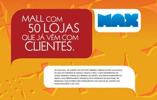 MALL COM
 50 LOJAS
QUE JÁ VÊM COM
CLIENTES.
        NO MAX MALL, OS CLIENTES VÃO ATÉ VOCÊ. PRIMEIRO, PORQUE ELE ESTÁ LOCALIZADO
        EM UMA DAS AVENIDAS DE ACESSO A ÁGUAS CLARAS, A MAIS MOVIMENTADA DA
        CIDADE. SEGUNDO, PORQUE FICA PRÓXIMO AO METRÔ E AOS DEMAIS MORADORES DA
        REGIÃO. MAS, PRINCIPALMENTE, PORQUE ELE ESTÁ INTEGRADO AO MAX HOME, UM
        RESIDENCIAL COM   2 TORRES E 504 APARTAMENTOS. SÃO MAIS DE MIL CLIENTES COM
        ACESSO EXCLUSIVO À SUA LOJA.
 