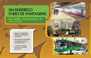 Um endereço
cheio de vantagens.
Rua 7 norte – águas claras – DF                  METRÔ ARNIQUEIRAS




lotes 03, 05 e 07




       PRÓXIMO A CONDOMÍNIOS
       RESIDENCIAIS, EMPRESARIAIS
       E SHOPPINGS.                   AVENIDA CASTANHEIRAS




       EM UMA ÁREA DE FÁCIL ACESSO,
       COM DIVERSAS OPÇÕES DE
       TRANSPORTE PÚBLICO.

       A APENAS 100 METROS
       da estação DE METRÔ
       ARNIQUEIRAS.



                                                        ÔNIBUS EM ÁGUAS CLARAS
 