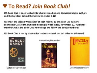 ♥ To Read? Join Book Club!
LSS Book Club is open to students who love reading and discussing books, authors,
and the big ideas behind the writing in grades 9-12!
We meet the second Wednesday of each month, 10 am pst in Lisa Turner’s
Elluminate Classroom. Our next meeting is Wednesday, November 10. Apply for
membership at the Book Club Home Page and follow the directions there!
LSS Book Club is run by student for students—check out our titles for this term!
October/November December/January
November/December
 