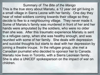 Summary of  The Bite of the Mango This is the true story about Mariatu, a 12 year old girl living in a small village in Si...
