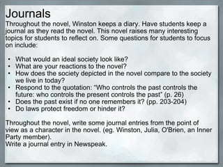 Journals <ul><li>Throughout the novel, Winston keeps a diary. Have students keep a journal as they read the novel. This no...