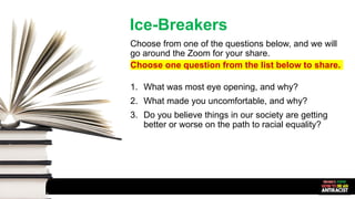 Ice-Breakers
Choose from one of the questions below, and we will
go around the Zoom for your share.
Choose one question from the list below to share.
1. What was most eye opening, and why?
2. What made you uncomfortable, and why?
3. Do you believe things in our society are getting
better or worse on the path to racial equality?
 