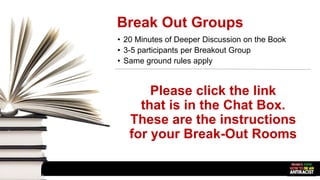 Break Out Groups
• 20 Minutes of Deeper Discussion on the Book
• 3-5 participants per Breakout Group
• Same ground rules apply
Please click the link
that is in the Chat Box.
These are the instructions
for your Break-Out Rooms
 