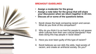 BREAKOUT GUIDELINES
• Assign a moderator for the group
• Assign a note taker for the group that will share
your discussion when we return together in 20 min.
• Discuss all or some of the questions below.
1. Kendi closes the book comparing racism and cancer.
What do you think of this comparison?
2. Why do you think it is so hard for people to not assess
other cultures from their own cultural standards? How
does doing this trap people in racist ideas?
3. Have you ever been guilty of this type of racism?
4. Kendi believes we can defy the odds, heal society of
racism, and create an antiracist society. Do you?
 