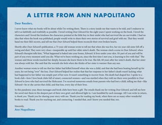 A LETTER FROM ANN NAPOLITANO
Dear Readers,
I never know what my books will be about while I’m writing them. There is a story inside me that wants to be told, and I endeavor to
tell it as faithfully and truthfully as possible. I loved writing Dear Edward for the eight years I spent working on the book. I loved the
characters and I loved the kindness the characters pointed at the little boy in their midst who had survived the un-survivable. I had no
idea that when the book was published, people would write to share their own stories of survival and grief with me. That they would
hand me their life’s secrets, and tell me that Dear Edward helped them reconcile their own broken hearts.
Shortly after Dear Edward’s publication, a 73-year-old woman wrote to tell me that when she was five, her six-year-old sister fell off a
swing and died. They were very close—inseparable up until her older sister’s death. The woman cited a scene in Dear Edward, when
Edward’s therapist tells him, “What happened is baked into your bones, Edward. It lives under your skin. It’s part of you and will be
part of you every moment until you die. What we’ve been working on, since the first time I met you, is learning to live with that.” The
woman said those words touched her deeply, because she knew them to be true. She felt, 68 years after her sister’s death, that her sister
was always with her. She said that the warmth she feels when she thinks of her sister is warmer than any sun.
Another woman wrote to tell me that her father had killed himself when she was a child, and that she had been beating herself up for
years, for not being “over” the loss. Dear Edward helped her realize that that her response to her father’s death wasn’t lacking; what
had happened to her father was simply part of her now. It wasn’t something to recover from. His death had shaped her. I spoke to a
book club—how I love book clubs full of smart, connected women—and was startled when they told me there were parallels in Dear
Edward to Jews who had survived the Holocaust. I’ve received numerous emails from parents who had lost a child, telling me that—like
Edward—he or she carries that child, and that loss, every day of their lives.
In this pandemic year, these messages and book clubs have been a gift. The emails thank me for writing Dear Edward, and tell me how
the novel met them in the deepest part of their own grief, and allowed light in. I am humbled by each message. All I can write in return,
is thank you. Thank you for sharing your story with me. Thank you for reading my book, when there are so many other wonderful
books to read. Thank you for reaching out, and connecting. I needed that, and I know you needed that, too.
Sincerely,
Ann Napolitano
 