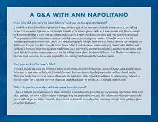 A QA WITH ANN NAPOLITANO
How long did you work on Dear Edward? Did you do any special research?
I worked on Dear Edward for eight years. I spent the first year of the process exclusively doing research, and taking
notes. I’m a nervous flyer, and never thought I would write about a plane crash, so it was essential that I learn enough
to be able to portray a crash with specificity and accuracy. I interviewed a career pilot, and read numerous National
Transportation Safety Board transcripts and articles covering actual airplane crashes. I also did research for the
different passengers on the plane. I read Jack Welch’s biography, Straight From the Gut, which inspired the octogenarian
billionaire Crispin Cox. For Edward’s father Bruce Adler, I read a book on mathematics by David Foster Wallace and
spoke to a friend of mine who is a pure mathematician. I interviewed another friend who is an officer in the army, and
read War by Sebastian Junger as research for the soldier on the plane, Benjamin Stillman. And Florida—who believes
she has lived numerous lives—was inspired by my reading Neil Gaiman’s The Sandman series.
Can you explain the novel’s title?
Firstly, I should say that I am terrible at titles, so my friend, the writer Helen Ellis (Southern Lady Code), kindly named
it for me. At one point in the book, Edward discovers letters written to him by people who had lost a loved one in
the plane crash. The letters, of course, all include the salutation: Dear Edward. In addition to this meaning, Edward is
literally dear—he is the only survivor of a plane crash that killed 191 people. It is a miracle that he’s alive.
What do you hope readers will take away from this novel?
This is a difficult question to answer, since, in truth, I wouldn’t want to prescribe anyone’s reading experience. But I hope
that, perhaps, the novel will leave them wanting to hug the people they love, and also believe that when they inevitably
face a difficult period in their own life, that—based on Edward’s example—they can move through their grief to a place
of deeper humanity.
 
