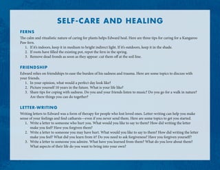 SELF-CARE AND HEALING
FERNS
The calm and ritualistic nature of caring for plants helps Edward heal. Here are three tips for caring for a Kangaroo
Paw fern.
1.	 If it’s indoors, keep it in medium to bright indirect light. If it’s outdoors, keep it in the shade.
2.	 If roots have filled the existing pot, repot the fern in the spring.
3.	 Remove dead fronds as soon as they appear: cut them off at the soil line.
FRIENDSHIP
Edward relies on friendships to ease the burden of his sadness and trauma. Here are some topics to discuss with
your friends.
1.	 In your opinion, what would a perfect day look like?
2.	 Picture yourself 10 years in the future. What is your life like?
3.	 Share tips for coping with sadness. Do you and your friends listen to music? Do you go for a walk in nature?
Are there things you can do together?
LETTER-WRITING
Writing letters to Edward was a form of therapy for people who lost loved ones. Letter-writing can help you make
sense of your feelings and find catharsis—even if you never send them. Here are some topics to get you started.
1.	 Write a letter to someone who hurt you. What would you like to say to them? How did writing the letter
make you feel? Have you forgiven them?
2.	 Write a letter to someone you may have hurt. What would you like to say to them? How did writing the letter
make you feel? What did you learn from it? Do you need to ask forgiveness? Have you forgiven yourself?
3.	 Write a letter to someone you admire. What have you learned from them? What do you love about them?
What aspects of their life do you want to bring into your own?
 