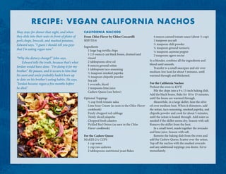 From Chloe Flavor by Chloe Coscarelli
SERVES 6
Ingredients
1 large bag tortilla chips
1 (15-ounce) can black beans, drained and
rinsed
2 tablespoons olive oil
8 ounces ground seitan
1 tablespoon taco seasoning
½ teaspoon smoked paprika
½ teaspoon chipotle powder
Sea salt
1 avocado, diced
2 teaspoons lime juice
Cashew Queso (see below)
Optional Toppings
½ cup fresh tomato salsa
Lime Sour Cream (as seen in the Chloe Flavor
cookbook)
Finely chopped red cabbage
Thinly sliced jalapeño
Chopped fresh cilantro
Pickled Red Onion (as seen in the Chloe
Flavor cookbook)
For the Cashew Queso
MAKES 2½ CUPS
1 cup water
1 cup raw cashews
2 tablespoons nutritional yeast flakes
4 ounces canned tomato sauce (about ⅓ cup)
1 teaspoon sea salt
½ teaspoon chili powder
¼ teaspoon ground turmeric
¼ teaspoon cayenne pepper
2 teaspoons agave nectar
In a blender, combine all the ingredients and
blend until smooth.
Transfer to a small saucepan and stir over
medium-low heat for about 5 minutes, until
warmed through and thickened.
For the California Nachos
Preheat the oven to 425°F.
Pile the chips into a 9 x 13-inch baking dish.
Add the black beans. Bake for 10 to 15 minutes,
until the beans are warmed through.
Meanwhile, in a large skillet, heat the olive
oil over medium heat. When it shimmers, add
the seitan, taco seasoning, smoked paprika, and
chipotle powder and cook for about 5 minutes,
until the seitan is heated through. Add water as
needed if the skillet seems dry. Season with salt.
Remove the skillet from the heat.
In a small bowl, mash together the avocado
and lime juice. Season with salt.
Remove the baking dish from the oven and
add the Cashew Queso. Scatter over the seitan.
Top off the nachos with the mashed avocado
and any additional toppings you desire. Serve
immediately.
Shay stays for dinner that night, and when
they slide into their seats in front of plates of
pork chops, broccoli, and mashed potatoes,
Edward says, “I guess I should tell you guys
that I’m eating vegan now.”
. . .
“Why the dietary change?” John says.
Edward tells the truth, because that’s what
Jordan would have done. “I’m doing it for my
brother.” He pauses, and it occurs to him that
his aunt and uncle probably hadn’t been up
to date on his brother’s eating habits. He says,
“Jordan became vegan a few months before
he died.”
RECIPE: VEGAN CALIFORNIA NACHOS
CALIFORNIA NACHOS
 