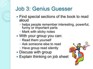 Job 3: Genius GuesserFind special sections of the book to read aloudhelps people remember interesting, powerful, funny or important partsMark with sticky notesWith your group you can:Read them yourselfAsk someone else to readHave group read silently Discuss with groupExplain thinking on job sheet