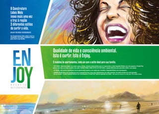 A Construtora
Labes Melo
inova mais uma vez
e traz à região
3 diferentes estilos
de curtir a vida.
Enjoy Recreio Residences
Um Condominium Club, entre o mar e a
montanha, com todo o conforto e lazer
para você e sua família.

Qualidade de vida e consciência ambiental.
Isto é curtir. Isto é Enjoy.
3 modelos de apartamentos, cada um com o estilo ideal para sua família.
- Top House: Coberturas dúplex com amplo espaço, terraço, entradas independentes para os 2 pavimentos e ainda Expanded Kitchen com churrasqueira e Private Pool
(piscina aquecida com deck). Escolha o seu estilo: DOUBLE FAMILY, HOME OFFICE OU FUN PLACE. 3 opções diferentes para aproveitar melhor o seu espaço.
- up house: Todo charme arquitetônico de um apartamento moderno, com ampla sala, varandão e Expanded Kitchen com churrasqueira.
- GARDEN HOUSE: More num apartamento com a sensação de viver numa casa. Apartamentos com estilo exclusivo: Um jardim privativo pra você aproveitar
da sua maneira . E ainda Expanded Kitchen com churrasqueira e Private Pool* (piscina aquecida com deck). * Não haverá nas colunas 5 e 6, exceto apto. 105 do edifício Joatinga.

 