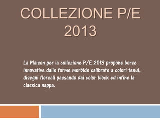 COLLEZIONE P/E
     2013
La Maison per la collezione P/E 2013 propone borse
innovative dalle forme morbide calibrate a colori tenui,
disegni floreali passando dai color block ed infine la
classica nappa.
 