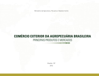 Ministério da Agricultura, Pecuária e Abastecimento




COMÉRCIO EXTERIOR DA AGROPECUÁRIA BRASILEIRA
          PRINCIPAIS PRODUTOS E MERCADOS
                                                   Edição - 2012




                              Brasília - DF
                                  2012
 