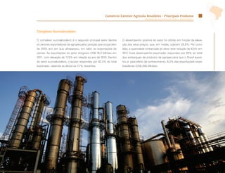 Comércio Exterior Agrícola Brasileiro - Principais Produtos
                                                                                    Ministério da Agricultura, Pecuária e Abastecimento




Complexo Sucroalcooleiro

O complexo sucroalcooleiro é o segundo principal setor dentre     O desempenho positivo do setor foi obtido em função da eleva-
os setores exportadores da agropecuária, posição que ocupa des-   ção dos seus preços, que, em média, subiram 29,9%. Por outro
de 2010, ano em que ultrapassou, em valor, as exportações de      lado, a quantidade embarcada do setor teve redução de 9,5% em
carnes. As exportações do setor atingiram US$ 16,2 bilhões em     2011. Esse desempenho exportador respondeu por 20% do total
2011, com elevação de 17,5% em relação ao ano de 2010. Dentro     dos embarques de produtos da agropecuária que o Brasil expor-
do setor sucroalcooleiro, o açúcar respondeu por 92,3% do total   tou e, para efeito de conhecimento, 6,3% das exportações totais
exportado, cabendo ao álcool os 7,7% restantes.                   brasileiras (US$ 256 bilhões).




                                                                                                                                          29
 