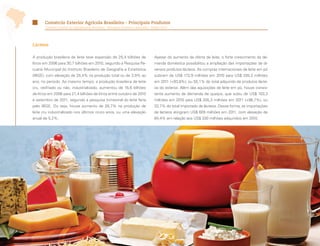 Comércio Exterior Agrícola Brasileiro - Principais Produtos
       Comércio Exterior da Agropecuária Brasileira - Principais Produtos e Mercados - Edição 2012




Lácteos

A produção brasileira de leite teve expansão de 25,4 bilhões de                         Apesar do aumento da oferta de leite, o forte crescimento da de-
litros em 2006 para 30,7 bilhões em 2010, segundo a Pesquisa Pe-                        manda doméstica possibilitou a ampliação das importações de di-
cuária Municipal do Instituto Brasileiro de Geografia e Estatística                     versos produtos lácteos. As compras internacionais de leite em pó
(IBGE), com elevação de 25,4% na produção total ou de 3,9% ao                           subiram de US$ 172,9 milhões em 2010 para US$ 335,3 milhões
ano, no período. Ao mesmo tempo, a produção brasileira de leite                         em 2011 (+93,9%), ou 55,1% do total adquirido de produtos lácte-
cru, resfriado ou não, industrializado, aumentou de 16,6 bilhões                        os do exterior. Além das aquisições de leite em pó, houve consis-
de litros em 2006 para 21,4 bilhões de litros entre outubro de 2010                     tente aumento da demanda de queijos, que subiu de US$ 103,3
e setembro de 2011, segundo a pesquisa trimestral do leite feita                        milhões em 2010 para US$ 205,3 milhões em 2011 (+98,7%), ou
pelo IBGE. Ou seja, houve aumento de 28,7% na produção de                               33,7% do total importado de lácteos. Dessa forma, as importações
leite cru industrializado nos últimos cinco anos, ou uma elevação                       de lácteos atingiram US$ 609 milhões em 2011, com elevação de
anual de 5,2%.                                                                          84,4% em relação aos US$ 330 milhões adquiridos em 2010.




 64
 