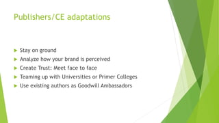 Publishers/CE adaptations
 Stay on ground
 Analyze how your brand is perceived
 Create Trust: Meet face to face
 Teaming up with Universities or Primer Colleges
 Use existing authors as Goodwill Ambassadors
 