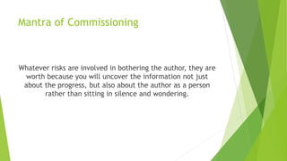 Mantra of Commissioning
Whatever risks are involved in bothering the author, they are
worth because you will uncover the information not just
about the progress, but also about the author as a person
rather than sitting in silence and wondering.
 