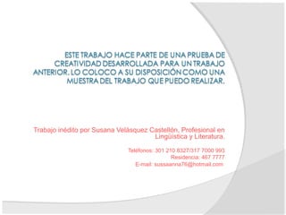 Trabajo inédito por Susana Velásquez Castellón, Profesional en
Lingüística y Literatura.
Teléfonos: 301 210 8327/317 7000 993
Residencia: 467 7777
E-mail: sussaanna76@hotmail.com
 