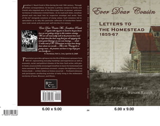 Ever Dear Cousin
Letters to
the Homestead
1855-67
RAUCHEverDearCousin...LetterstotheHomestead1855-67BridgeComm
Edited by
Susan Rauch
Bridge
Comm
2011
Ever Dear Cousin Mr. Jonathan Rauch
I again take my pen in hand to let you know
how we are getting along in this western country.
We are all reasonably well at the present time and
do hope these few lines may find you all enjoying the
same great blessings we are now having….. about
6 miles west of Ft. Desmoines we have been living
hear about one month….This is the County for a
young man…the prairies out hear is very large you
can hardly see . . .
Ft. Des Moines, Polk Co., Iowa, April the 22, [18]55
These letters provide a glimpse into the life of Midwestern pioneers from
1855-67, representing everyday hardships and experiences as well as
economic, social, and political climates of the time. Each writer, with pen-
in-hand, unsuccessfully encouraged Jonathan to leave his homestead and
move westward. Their eyewitness accounts surpass the legitimacy of any
history book — written letters as history occurred — firsthand witnesses
and participants recollecting activities of daily living in the midwestern
territories of Iowa, Missouri, and Illinois.
J
onathan C. Rauch lived in Ohio during the mid-19th century. Through
written correspondence, he became a primary contact to family and
friends who migrated west of the Mississippi River to pioneer unknown
territories of midwestern United States.. As he read each letter, Jonathan
placed each one back into its respective envelope and wrote “best
of the lot” alongside notations of stamp values. Such notations led to
speculation as to why this particular collection of handwritten letters
were read, saved, and preserved well into the 21st century.
 
