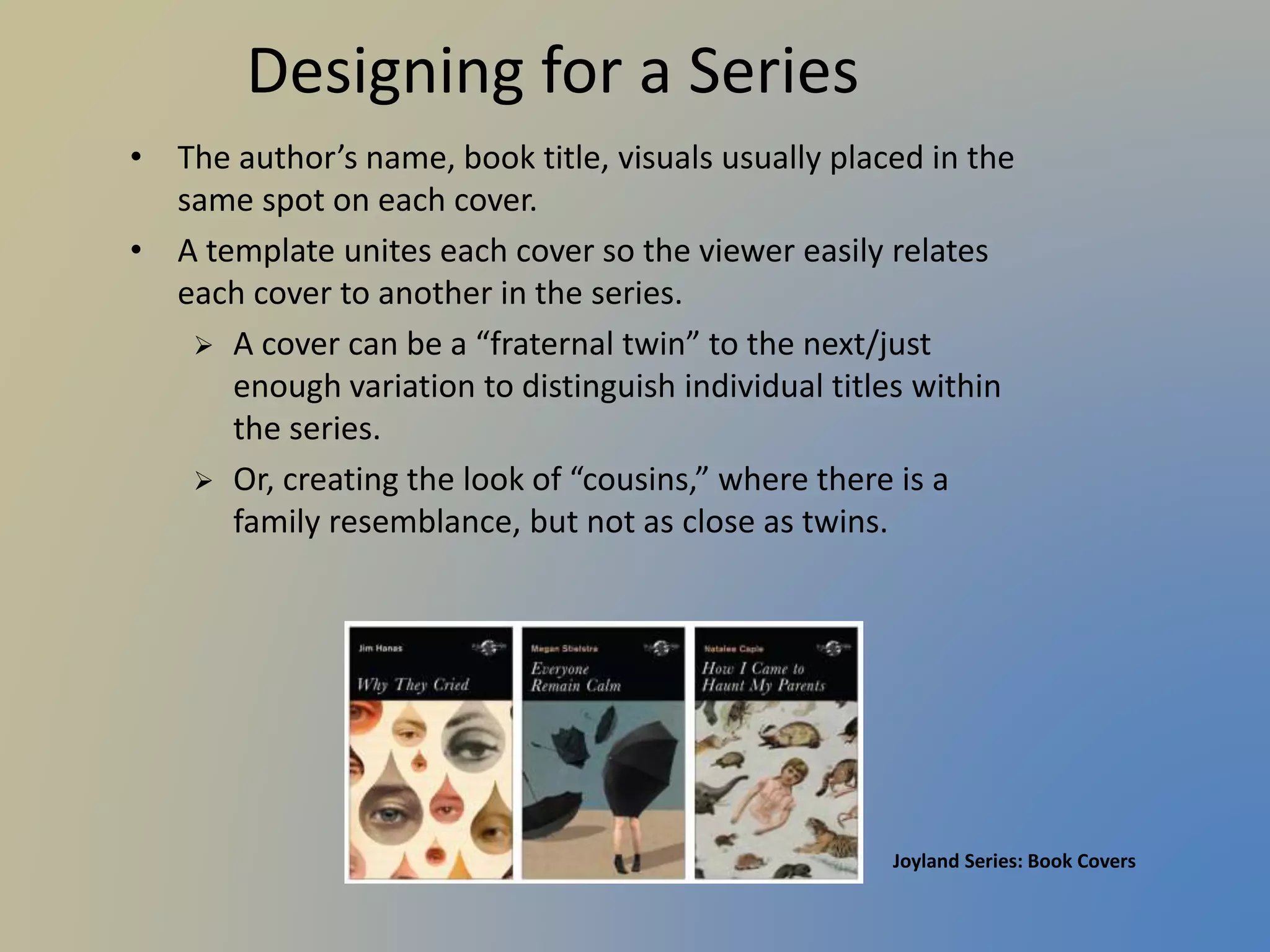 Designing for a Series
• The author’s name, book title, visuals usually placed in the
same spot on each cover.
• A template unites each cover so the viewer easily relates
each cover to another in the series.
 A cover can be a “fraternal twin” to the next/just
enough variation to distinguish individual titles within
the series.
 Or, creating the look of “cousins,” where there is a
family resemblance, but not as close as twins.
Joyland Series: Book Covers
 