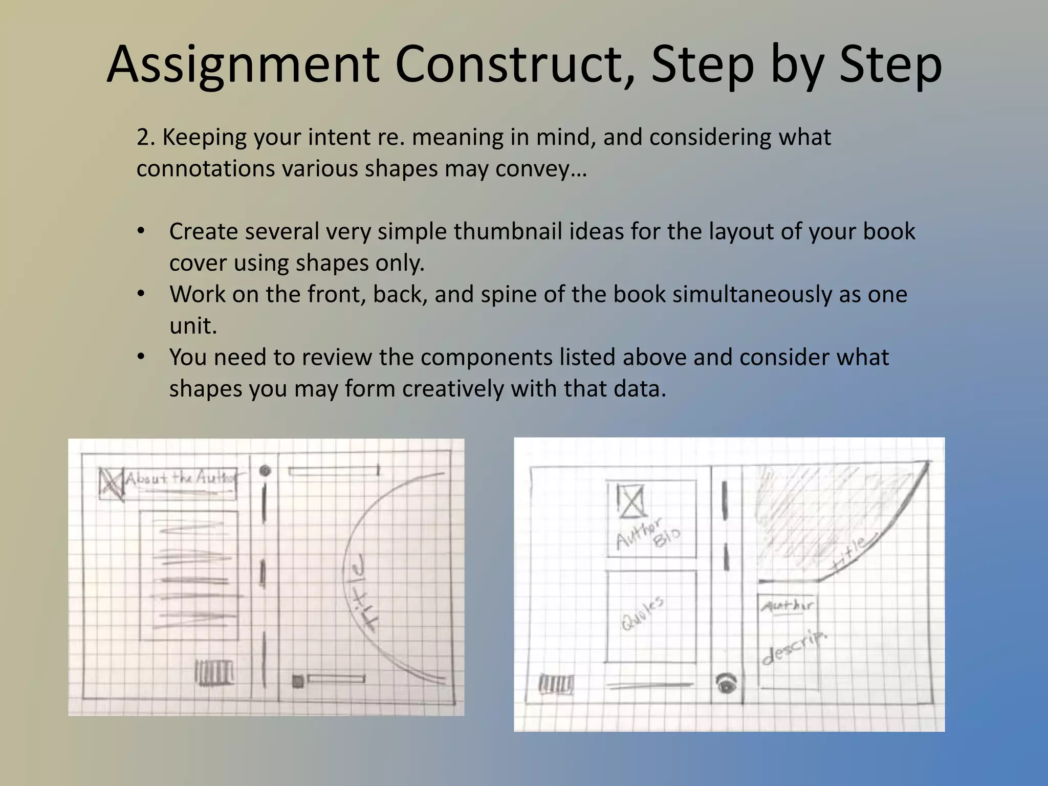 Assignment Construct, Step by Step
2. Keeping your intent re. meaning in mind, and considering what
connotations various shapes may convey…
• Create several very simple thumbnail ideas for the layout of your book
cover using shapes only.
• Work on the front, back, and spine of the book simultaneously as one
unit.
• You need to review the components listed above and consider what
shapes you may form creatively with that data.
 