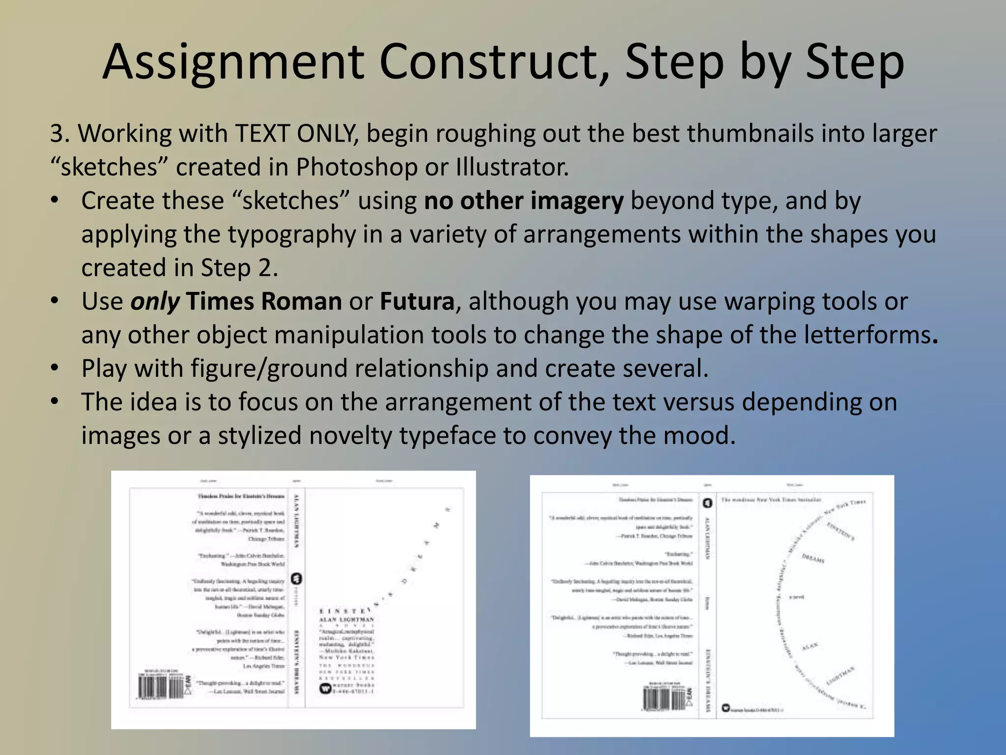 Assignment Construct, Step by Step
3. Working with TEXT ONLY, begin roughing out the best thumbnails into larger
“sketches” created in Photoshop or Illustrator.
• Create these “sketches” using no other imagery beyond type, and by
applying the typography in a variety of arrangements within the shapes you
created in Step 2.
• Use only Times Roman or Futura, although you may use warping tools or
any other object manipulation tools to change the shape of the letterforms.
• Play with figure/ground relationship and create several.
• The idea is to focus on the arrangement of the text versus depending on
images or a stylized novelty typeface to convey the mood.
 