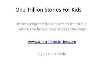 One Trillion Stories For Kids 
Introducing the book cover to the public 
before the books new release this year: 
www.onetrillionstories.com 
By dr nic andela 
 