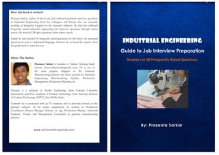 By: Prasanta Sarkar
Industrial Engineering
Guide to Job Interview Preparation
Answers to 50 Frequently Asked Questions
How this book is written?
Prasanta Sarkar, author of this book, had collected technical interview questions
in Industrial Engineering from his colleagues and friends who are currently
working as Industrial Engineer in the Garment Industry. He had also collected
frequently asked industrial engineering job interview questions through online
survey. He received 200 plus questions from online survey.
Finally he had selected 50 frequently asked questions for this book. He answered
questions in easy to understand language. Answers are reviewed by experts. Now
the guide book is ready for you.
About The Author
.
Prasanta is a graduate in Textile Technology from Calcutta University
(Serampore) and Post Graduate in Fashion Technology from National Institute
of Fashion Technology (NIFT), New Delhi, India.
Currently he is associated with an IT company and he provides services to the
garment industry. In his earlier assignments he worked as Production
Coordinator, Project Manager (Factory set up), Production Planner, Industrial
Engineer, Trainer and Management Consultant in garment manufacturing
industry.
www.onlineclothingstudy.com
Prasanta Sarkar is founder of Online Clothing Study
website (www.onlineclothingstudy.com). He is one of
the most popular bloggers in the Garment
Manufacturing Industry. He writes tutorials on Industrial
Engineering, Merchandising, Quality, Production
Management, Production Planning etc.
 