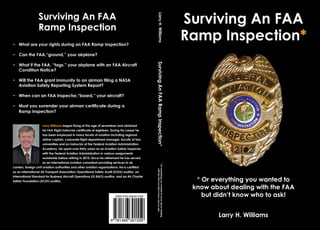 Surviving An FAA                                                                                                                 Surviving An FAA




                                                                                                     Larry H. Williams
                   Ramp Inspection
• What are your rights during an FAA Ramp Inspection?
                                                                                                                                                    Ramp Inspection*
• Can the FAA‚“ground,” your airplane?




                                                                                                 Surviving An FAA Ramp Inspection*
• What if the FAA, “tags,” your airplane with an FAA Aircraft
  Condition Notice?

• Will the FAA grant immunity to an airman filing a NASA
  Aviation Safety Reporting System Report?

• When can an FAA Inspector‚“board‚” your aircraft?

• Must you surrender your airman certificate during a
  Ramp Inspection?


                      Larry Williams began flying at the age of seventeen and obtained
                      his FAA Flight Instructor certificate at eighteen. During his career he
                      has been employed in many facets of aviation including regional
                      airline captain, corporate flight department manager, faculty at two
                      universities and an instructor at the Federal Aviation Administration
                      Academy. He spent over thirty years as an Aviation Safety Inspector
                      with the Federal Aviation Administration in various assignments
                      worldwide before retiring in 2010. Since his retirement he has served
                      as an international aviation consultant providing services to air
                                                                                                 * Or everything you wanted to know about dealing


carriers, foreign civil aviation authorities and other aviation organizations. He is certified
                                                                                                       with the FAA but didn’t know who to ask!




as an International Air Transport Association Operational Safety Audit (IOSA) auditor, an
International Standard for Business Aircraft Operations (IS-BAO) auditor, and an Air Charter
Safety Foundation (ACSF) auditor.                                                                                                                     * Or everything you wanted to
                                                                                                                                                     know about dealing with the FAA
                                                                            ISBN 9781466301559                                                          but didn’t know who to ask!


                                                                                                                                                            Larry H. Williams
                                                                        9 781466 301559
 