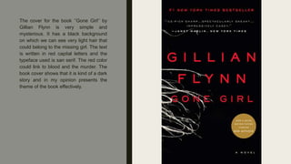 The cover for the book ‘’Gone Girl’’ by
Gillian Flynn is very simple and
mysterious. It has a black background
on which we can see very light hair that
could belong to the missing girl. The text
is written in red capital letters and the
typeface used is san serif. The red color
could link to blood and the murder. The
book cover shows that it is kind of a dark
story and in my opinion presents the
theme of the book effectively.
 