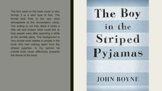 The font used on the book cover is very
formal, it is a serif type of font. The
formal look links to the very strict
atmosphere at the concertation camp.
The writing is not fully black it looks a
little old and broken what could link to
how people were after spending a while
at this terrible place. The background is
very simple what relates to people in the
book who had nothing apart from the
striped pyjamas. In my opinion he
overall book cover effectively presents
the theme of the book.
 
