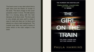The book cover is very dark which link to
dark story and the theme of murder in
the book. The blurry image on the cover
presents a train in move. The title seems
like it is moving along with the train
because of its blurry look. The font used
is very simple and sans serif to make it
easy to read and clear as it is blurry and
placed on a blurry dark background. The
overall cover links very well to theme of
trains which is the main subject in the
book.
 