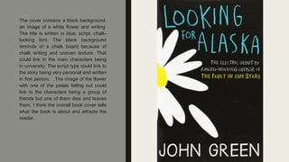The cover contains a black background,
an image of a white flower and writing.
The title is written in blue, script, chalk-
looking font. The black background
reminds of a chalk board because of
chalk writing and uneven texture. That
could link to the main characters being
in university. The script type could link to
the story being very personal and written
in first person. The image of the flower
with one of the petals falling out could
link to the characters being a group of
friends but one of them dies and leaves
them. I think the overall book cover tells
what the book is about and attracts the
reader.
 