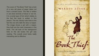 The cover of ‘The Book Thief’ has a look
of a very old piece of paper taken out
from a ancient book. The title is written
in red what reminds of blood or red ink.
It is a script type of font which relates to
the fact the book is written in first
person. The red, bloody color links to the
fact the one who tells the story is reaper.
The image shows a girl with a reaper,
they both are the main characters in the
book. The old look of the background
links to the old books the girl was
reading. The overall cover looks really
interesting and is effective.
 