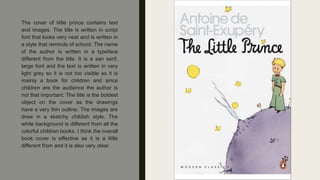 The cover of little prince contains text
and images. The title is written in script
font that looks very neat and is written in
a style that reminds of school. The name
of the author is written in a typeface
different from the title. It is a san serif,
large font and the text is written in very
light grey so it is not too visible as it is
mainly a book for children and since
children are the audience the author is
not that important. The title is the boldest
object on the cover as the drawings
have a very thin outline. The images are
drew in a sketchy childish style. The
white background is different from all the
colorful children books. I think the overall
book cover is effective as it is a little
different from and it is also very clear.
 
