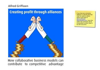 Alfred Griffioen                                                            If you have any comments,
                                                                            additions or internet links that
Creating Profit Through Alliances                                           might be useful to others,
                                                                            please email these to
How collaborative business models can contribute to competitive advantage   alfred.griffioen@
                                                                            allianceexperts.com. Every few
                                                                            weeks new comments will be
February 2011                                                               incorporated as sticky notes in
                                                                            the PDF document.
 