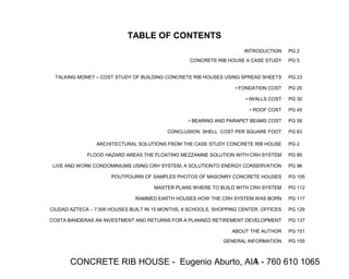 CONCRETE RIB HOUSE - Eugenio Aburto, AIA - 760 610 10651
TABLE OF CONTENTS
INTRODUCTION PG 2
CONCRETE RIB HOUSE A CASE STUDY PG 5
TALKING MONEY – COST STUDY OF BUILDING CONCRETE RIB HOUSES USING SPREAD SHEETS PG 23
• FONDATION COST PG 25
• IWALLS COST PG 30
• ROOF COST PG 45
• BEARING AND PARAPET BEAMS COST PG 58
CONCLUSION: SHELL COST PER SQUARE FOOT PG 63
ARCHITECTURAL SOLUTIONS FROM THE CASE STUDY CONCRETE RIB HOUSE PG 2
FLOOD HAZARD AREAS THE FLOATING MEZZANINE SOLUTION WITH CRH SYSTEM PG 80
LIVE AND WORK CONDOMINIUMS USING CRH SYSTEM, A SOLUTIONTO ENERGY CONSERVATION PG 96
POUTPOURRI OF SAMPLES PHOTOS OF MASONRY CONCRETE HOUSES PG 105
MASTER PLANS WHERE TO BUILD WITH CRH SYSTEM PG 112
RAMMED EARTH HOUSES HOW THE CRH SYSTEM WAS BORN PG 117
CIUDAD AZTECA – 7,500 HOUSES BUILT IN 15 MONTHS, 8 SCHOOLS, SHOPPING CENTER, OFFICES PG 129
COSTA BANDERAS AN INVESTMENT AND RETURNS FOR A PLANNED RETIREMENT DEVELOPMENT PG 137
ABOUT THE AUTHOR PG 151
GENERAL INFORMATION PG 155
 