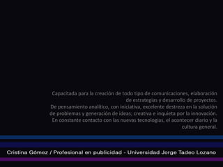Capacitada para la creación de todo tipo de comunicaciones, elaboración
                                  de estrategias y desarrollo de proyectos.
De pensamiento analítico, con iniciativa, excelente destreza en la solución
de problemas y generación de ideas; creativa e inquieta por la innovación.
 En constante contacto con las nuevas tecnologías, el acontecer diario y la
                                                            cultura general.
 