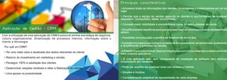 Com a utilização de uma aplicação de CRM é possível alinhar estratégia de negócios,
cultura organizacional, dinamização de processos internos, informação sobre o
cliente e tecnologia.
Aplicação de Gestão - CRM
Principais características:
• Armazena todas as informações dos clientes, fornecedores e colaboradores em um só
lugar
• Permite que a equipa de vendas gerencie os clientes e oportunidades de qualquer
dispositivo  (computador, tablet, smartphone)
• Concede maior visibilidade e previsibilidade sobre as oportunidades de venda
• Simplifica tarefas repetitivas para que se possa fazer um acompanhamento de leads mais
efetivo
• Possibilita sincronização e partilha de ficheiros de forma fácil
•Aplataforma organiza as contas e contatos de forma acessível, em tempo real, acelerando
e simplificando o processo de vendas.
•APlataformaécustomizável,fazendointegraçõescomoutrossistemasoudesenvolvendo
seus próprios aplicativos.
• É uma aplicação web, sem necessidade de instalação de software nem nenhum
investimento em hardware
• Pode ser acedida em qualquer local com acesso a Internet
• Simples e intuitiva
• Completamente adaptável às necessidades de cada empresa
Por quê um CRM?
• Ter uma visão clara e atualizada dos dados relevantes do cliente
• Retorno do investimento em marketing e vendas
• Perseguir 100% a satisfação dos clientes
• Desenvolver relações rentáveis e obter a fidelização do cliente
• Uma aposta na produtividade
 