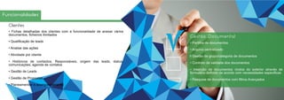 Funcionalidades
Clientes
• Fichas detalhadas dos clientes com a funcionalidade de anexar vários
documentos, ficheiros ilimitados
• Qualificação de leads
• Analise das ações
• Atividade por cliente
• Históricos de contactos, Responsáveis, origem das leads, status,
comunicações, agenda de contatos
• Gestão de Leads
• Gestão de Propostas
• Planeamentos e acompanhamento
Gestão Documental
• Partilha de documentos
• Arquivo centralizado
• Gestão de grupo/categoria de documentos
• Controlo de validade dos documentos
• Inserção de documentos vindos do exterior através de
formulário definido de acordo com necessidades especificas
• Pesquisa de documentos com filtros Avançados
 