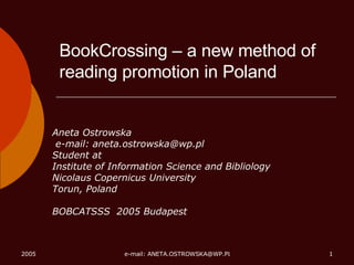 BookCrossing – a new method of reading promotion in Poland Aneta Ostrowska e-mail: aneta.ostrowska@wp.pl  Student at Institute of Information Science and Bibliology Nicolaus Copernicus University Torun, Poland BOBCATSSS  2005 Budapest 