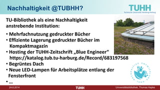 24.6.2014 Universitätsbibliothek, Thomas Hapke
Nachhaltigkeit @TUBHH?
TU-Bibliothek als eine Nachhaltigkeit
anstrebende Institution:
• Mehrfachnutzung gedruckter Bücher
• Effiziente Lagerung gedruckter Bücher im
Kompaktmagazin
• Hosting der TUHH-Zeitschrift „Blue Engineer“
https://katalog.tub.tu-harburg.de/Record/683197568
• Begrüntes Dach
• Neue LED-Lampen für Arbeitsplätze entlang der
Fensterfront
• …
 